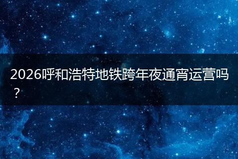 2026呼和浩特地铁跨年夜通宵运营吗？