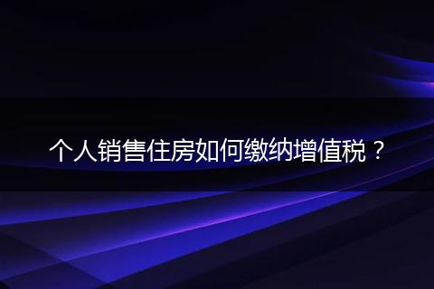 个人销售住房如何缴纳增值税？
