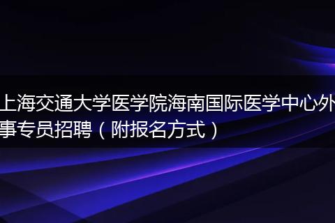 上海交通大学医学院海南国际医学中心外事专员招聘（附报名方式）