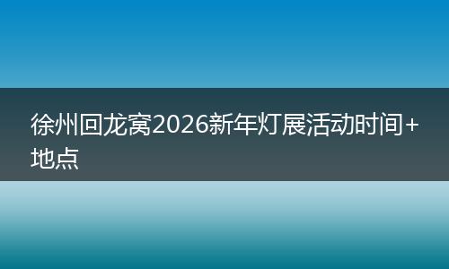 徐州回龙窝2026新年灯展活动时间+地点