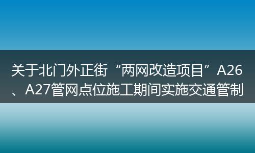 关于北门外正街“两网改造项目”A26、A27管网点位施工期间实施交通管制