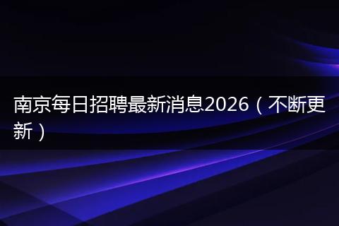 南京每日招聘最新消息2026（不断更新）