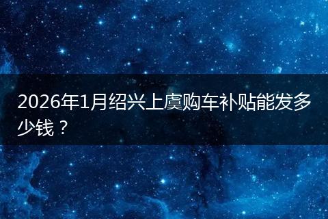 2026年1月绍兴上虞购车补贴能发多少钱？