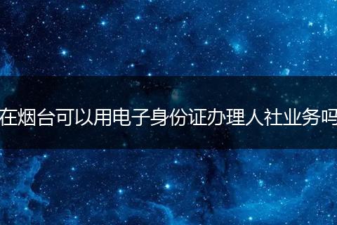 在烟台可以用电子身份证办理人社业务吗