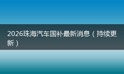 2026珠海汽车国补最新消息（持续更新）