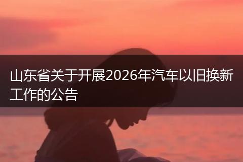 山东省关于开展2026年汽车以旧换新工作的公告