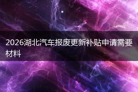 2026湖北汽车报废更新补贴申请需要材料
