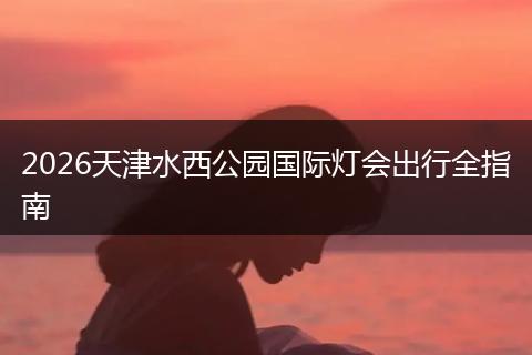 2026天津水西公园国际灯会出行全指南