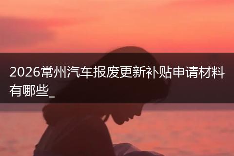 2026常州汽车报废更新补贴申请材料有哪些_