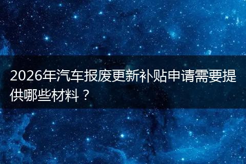 2026年汽车报废更新补贴申请需要提供哪些材料？