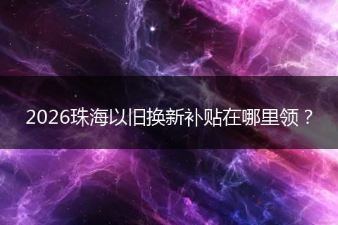2026珠海以旧换新补贴在哪里领？
