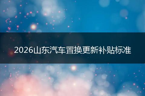 2026山东汽车置换更新补贴标准