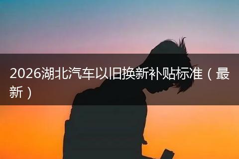 2026湖北汽车以旧换新补贴标准（最新）