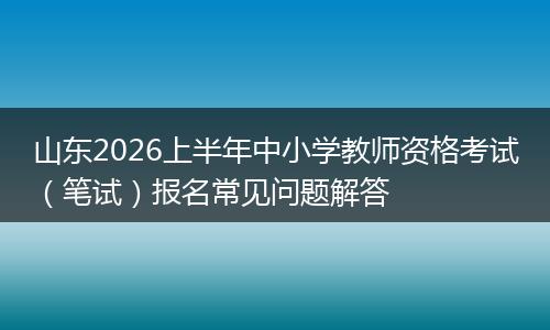 山东2026上半年中小学教师资格考试（笔试）报名常见问题解答
