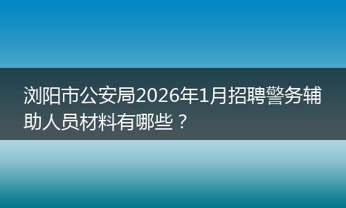 浏阳市公安局2026年1月招聘警务辅助人员材料有哪些？