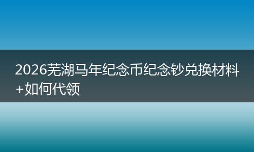 2026芜湖马年纪念币纪念钞兑换材料+如何代领