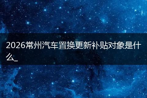 2026常州汽车置换更新补贴对象是什么_