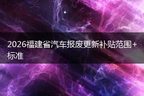 2026福建省汽车报废更新补贴范围+标准
