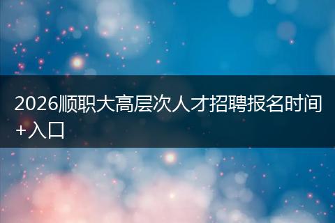 2026顺职大高层次人才招聘报名时间+入口