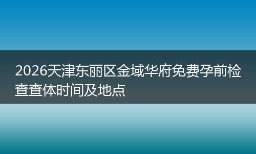 2026天津东丽区金域华府免费孕前检查查体时间及地点