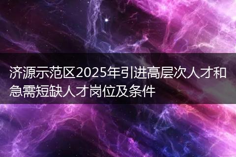 济源示范区2025年引进高层次人才和急需短缺人才岗位及条件