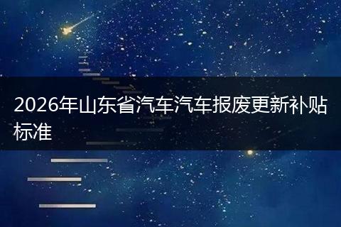 2026年山东省汽车汽车报废更新补贴标准
