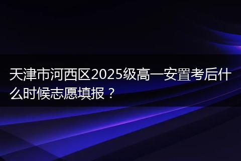 天津市河西区2025级高一安置考后什么时候志愿填报？