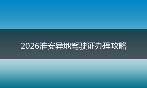 2026淮安异地驾驶证办理攻略