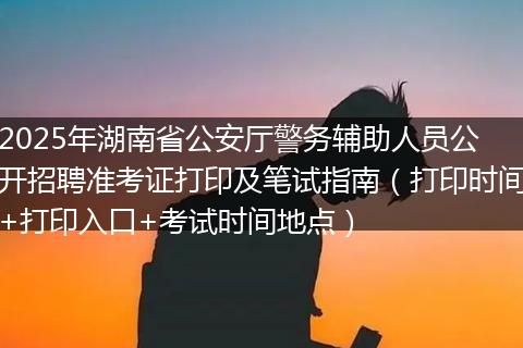 2025年湖南省公安厅警务辅助人员公开招聘准考证打印及笔试指南（打印时间+打印入口+考试时间地点）