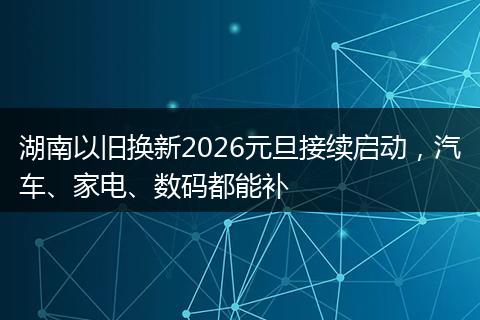 湖南以旧换新2026元旦接续启动，汽车、家电、数码都能补