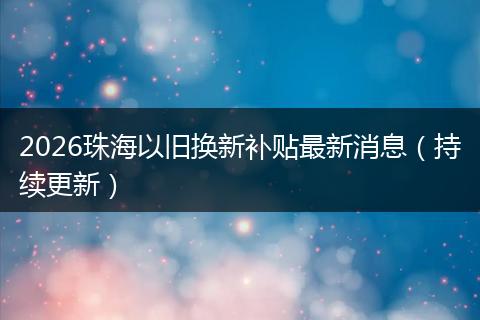 2026珠海以旧换新补贴最新消息（持续更新）