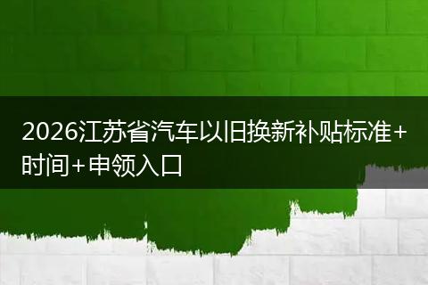 2026江苏省汽车以旧换新补贴标准+时间+申领入口