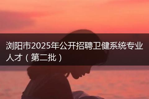 浏阳市2025年公开招聘卫健系统专业人才（第二批）