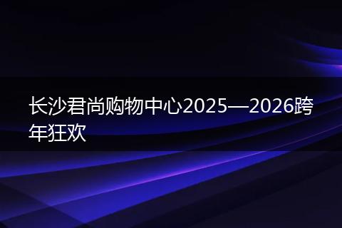 长沙君尚购物中心2025—2026跨年狂欢