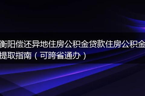 衡阳偿还异地住房公积金贷款住房公积金提取指南（可跨省通办）