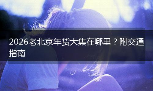 2026老北京年货大集在哪里？附交通指南