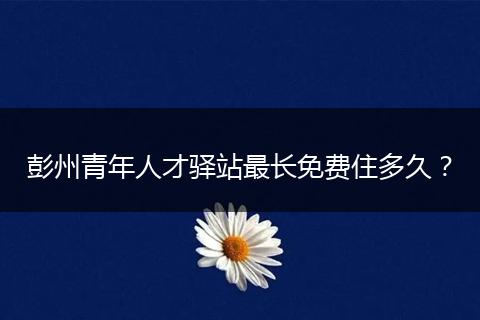 彭州青年人才驿站最长免费住多久？