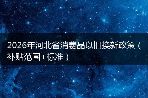 2026年河北省消费品以旧换新政策（补贴范围+标准）