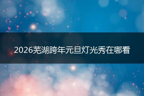 2026芜湖跨年元旦灯光秀在哪看