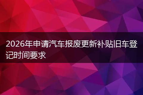 2026年申请汽车报废更新补贴旧车登记时间要求