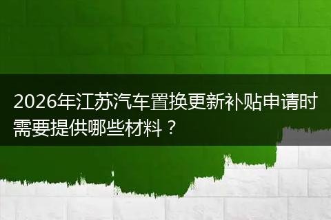 2026年江苏汽车置换更新补贴申请时需要提供哪些材料？