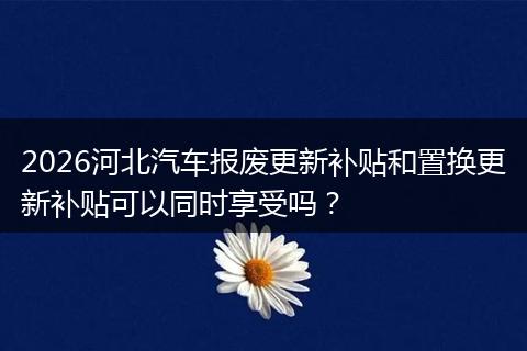 2026河北汽车报废更新补贴和置换更新补贴可以同时享受吗？