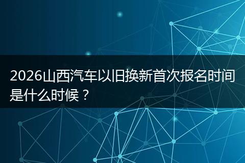2026山西汽车以旧换新首次报名时间是什么时候？
