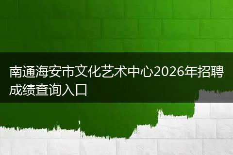 南通海安市文化艺术中心2026年招聘成绩查询入口