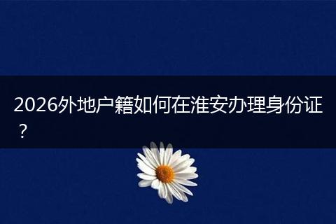 2026外地户籍如何在淮安办理身份证？