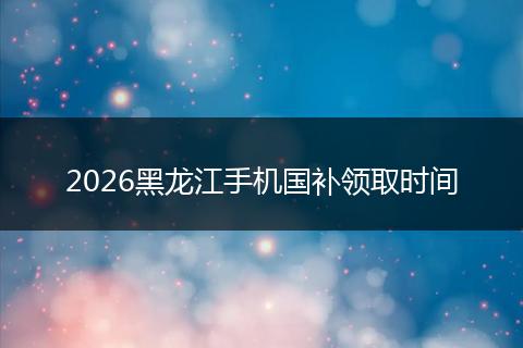 2026黑龙江手机国补领取时间