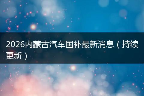 2026内蒙古汽车国补最新消息（持续更新）