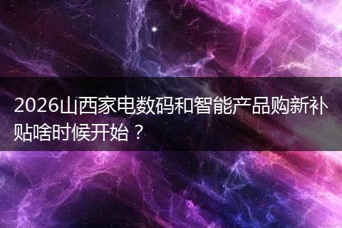 2026山西家电数码和智能产品购新补贴啥时候开始？
