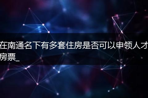 在南通名下有多套住房是否可以申领人才房票_