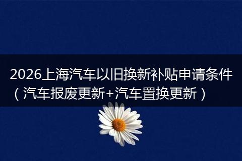 2026上海汽车以旧换新补贴申请条件（汽车报废更新+汽车置换更新）